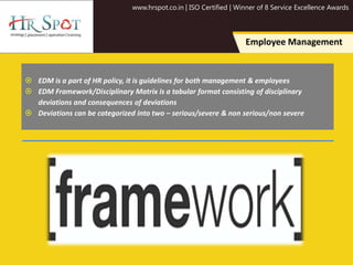 www.hrspot.co.in | ISO Certified | Winner of 8 Service Excellence Awards
Employee Management
 EDM is a part of HR policy, it is guidelines for both management & employees
 EDM Framework/Disciplinary Matrix is a tabular format consisting of disciplinary
deviations and consequences of deviations
 Deviations can be categorized into two – serious/severe & non serious/non severe
 