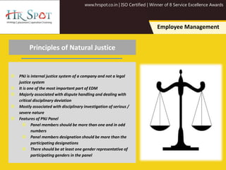 www.hrspot.co.in | ISO Certified | Winner of 8 Service Excellence Awards
Employee Management
Principles of Natural Justice
 PNJ is internal justice system of a company and not a legal
justice system
 It is one of the most important part of EDM
 Majorly associated with dispute handling and dealing with
critical disciplinary deviation
 Mostly associated with disciplinary investigation of serious /
severe nature
 Features of PNJ Panel
 Panel members should be more than one and in odd
numbers
 Panel members designation should be more than the
participating designations
 There should be at least one gender representative of
participating genders in the panel
 