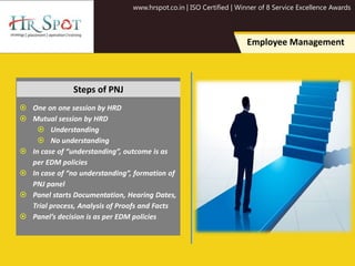 www.hrspot.co.in | ISO Certified | Winner of 8 Service Excellence Awards
Employee Management
 One on one session by HRD
 Mutual session by HRD
 Understanding
 No understanding
 In case of “understanding”, outcome is as
per EDM policies
 In case of “no understanding”, formation of
PNJ panel
 Panel starts Documentation, Hearing Dates,
Trial process, Analysis of Proofs and Facts
 Panel’s decision is as per EDM policies
Steps of PNJ
 