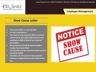 www.hrspot.co.in | ISO Certified | Winner of 8 Service Excellence Awards
Employee Management
Show Cause Letter
 Show cause letter is a part of EDM
 It is not a punishment
 This letter is to be issued by HRD to seek the
reason and to give equal opportunity to the
employee to defend against any reported
misconduct
 No punishment should be declared before
issuing show cause letter
 Time period must be mentioned within which it
should be replied
 The letter can be issued via mail, personal
delivery or registered post with Authorization
Due
 