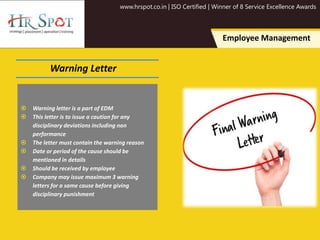 www.hrspot.co.in | ISO Certified | Winner of 8 Service Excellence Awards
Employee Management
Warning Letter
 Warning letter is a part of EDM
 This letter is to issue a caution for any
disciplinary deviations including non
performance
 The letter must contain the warning reason
 Date or period of the cause should be
mentioned in details
 Should be received by employee
 Company may issue maximum 3 warning
letters for a same cause before giving
disciplinary punishment
 