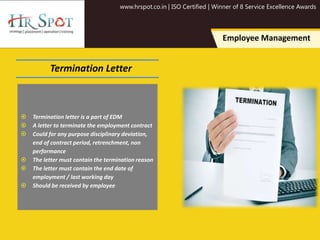 www.hrspot.co.in | ISO Certified | Winner of 8 Service Excellence Awards
Employee Management
Termination Letter
 Termination letter is a part of EDM
 A letter to terminate the employment contract
 Could for any purpose disciplinary deviation,
end of contract period, retrenchment, non
performance
 The letter must contain the termination reason
 The letter must contain the end date of
employment / last working day
 Should be received by employee
 