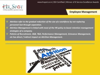 www.hrspot.co.in | ISO Certified | Winner of 8 Service Excellence Awards
Employee Management
 Attrition refer to the gradual reduction of the size of a workforce by not replacing
personnel lost through separation.
 Attrition Management is linked with most of the HR policy to boost retention management
strategies of a company.
 Policies of Recruitment, C&B, T&D, Performance Management, Grievance Management,
etc has direct / indirect impact on Attrition Management.
 