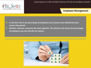 www.hrspot.co.in | ISO Certified | Winner of 8 Service Excellence Awards
Employee Management
 A retention rate is the percentage of employees your business has retained during a
certain time period.
 Attrition, however, measures the exact opposite. The attrition rate shows the percentage
of employees you lost and did not replace.
 