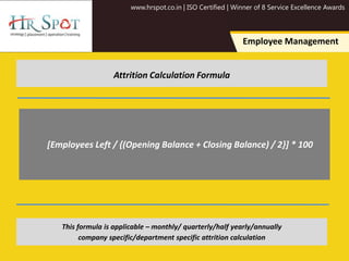 www.hrspot.co.in | ISO Certified | Winner of 8 Service Excellence Awards
Employee Management
Attrition Calculation Formula
[Employees Left / {(Opening Balance + Closing Balance) / 2}] * 100
This formula is applicable – monthly/ quarterly/half yearly/annually
company specific/department specific attrition calculation
 
