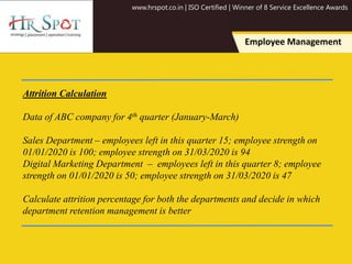 www.hrspot.co.in | ISO Certified | Winner of 8 Service Excellence Awards
Employee Management
Attrition Calculation
Data of ABC company for 4th quarter (January-March)
Sales Department – employees left in this quarter 15; employee strength on
01/01/2020 is 100; employee strength on 31/03/2020 is 94
Digital Marketing Department – employees left in this quarter 8; employee
strength on 01/01/2020 is 50; employee strength on 31/03/2020 is 47
Calculate attrition percentage for both the departments and decide in which
department retention management is better
 