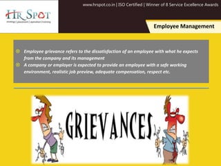 www.hrspot.co.in | ISO Certified | Winner of 8 Service Excellence Awards
Employee Management
 Employee grievance refers to the dissatisfaction of an employee with what he expects
from the company and its management
 A company or employer is expected to provide an employee with a safe working
environment, realistic job preview, adequate compensation, respect etc.
 