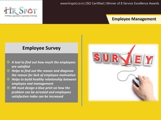 www.hrspot.co.in | ISO Certified | Winner of 8 Service Excellence Awards
Employee Management
 A tool to find out how much the employees
are satisfied
 Helps to find out the reason and diagnose
the reason for lack of employee motivation
 Helps to build healthy relationship between
employee and management
 HR must design a blue print on how the
problem can be arrested and employees
satisfaction index can be increased
Employee Survey
 