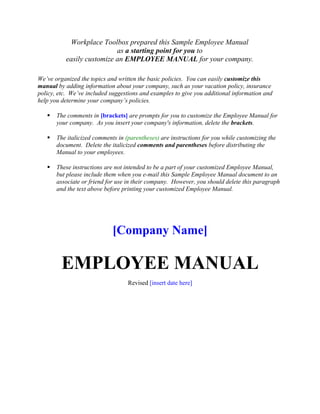 Workplace Toolbox prepared this Sample Employee Manual
                           as a starting point for you to
          easily customize an EMPLOYEE MANUAL for your company.

We’ve organized the topics and written the basic policies. You can easily customize this
manual by adding information about your company, such as your vacation policy, insurance
policy, etc. We’ve included suggestions and examples to give you additional information and
help you determine your company’s policies.

      The comments in [brackets] are prompts for you to customize the Employee Manual for
       your company. As you insert your company's information, delete the brackets.

      The italicized comments in (parentheses) are instructions for you while customizing the
       document. Delete the italicized comments and parentheses before distributing the
       Manual to your employees.

      These instructions are not intended to be a part of your customized Employee Manual,
       but please include them when you e-mail this Sample Employee Manual document to an
       associate or friend for use in their company. However, you should delete this paragraph
       and the text above before printing your customized Employee Manual.




                             [Company Name]

         EMPLOYEE MANUAL
                                   Revised [insert date here]
 