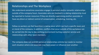 Relationships and The Workplace
We understand sometimes associates engage in personal and/or romantic relationships
outside of the company hours. Associates who are involved in a dating relationship must
be reported to human resources if they are directly supervising another associate or
have any direct or indirect control of compensation, scheduling, training, etc.
Fellow co workers can feel favoritism is taking place which can hurt a specific team and
or moral of the company. In addition, conflicts that occur outside of the workplace can
be carried into the day to day working environment hurting customer service and
relationships with other team members.
The company does not prohibit personal relationships entirely but needs to monitor
each situation where one associate may have power or influence over another.
 