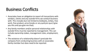 Business Conflicts
• Associates have an obligation to report all transactions with
vendors, clients and any outside firms we conduct business
with. This includes but not limited to kickbacks, bribes, free
work, free product, price breaks or any quid pro quo (I give
you this and you give me that).
• Any family members and/or personal relationships with
outside firms must be reported to management. This can
include ownership stakes, management roles, employment,
etc.
• The existence of a relationship doesn’t preclude the
company from conducting business with an associates
family member but does need to be reported.
 