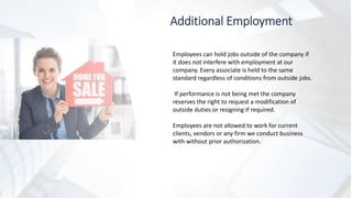 Additional Employment
Employees can hold jobs outside of the company if
it does not interfere with employment at our
company. Every associate is held to the same
standard regardless of conditions from outside jobs.
If performance is not being met the company
reserves the right to request a modification of
outside duties or resigning if required.
Employees are not allowed to work for current
clients, vendors or any firm we conduct business
with without prior authorization.
 