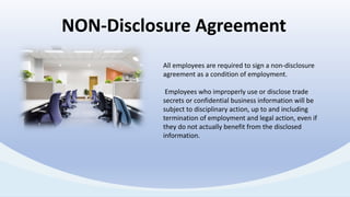 All employees are required to sign a non-disclosure
agreement as a condition of employment.
Employees who improperly use or disclose trade
secrets or confidential business information will be
subject to disciplinary action, up to and including
termination of employment and legal action, even if
they do not actually benefit from the disclosed
information.
NON-Disclosure Agreement
 
