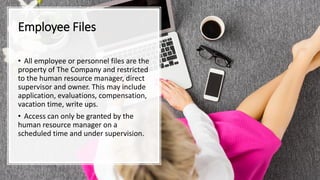 Employee Files
• All employee or personnel files are the
property of The Company and restricted
to the human resource manager, direct
supervisor and owner. This may include
application, evaluations, compensation,
vacation time, write ups.
• Access can only be granted by the
human resource manager on a
scheduled time and under supervision.
 