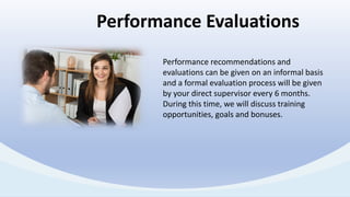 Performance recommendations and
evaluations can be given on an informal basis
and a formal evaluation process will be given
by your direct supervisor every 6 months.
During this time, we will discuss training
opportunities, goals and bonuses.
Performance Evaluations
 