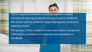 This is a quick presentation on putting together a sample
commercial cleaning employee training manual or handbook,
this can be used for janitorial, carpet cleaning and commercial
cleaning services.
The purpose of this sample is to share some topics and general
information to include in an employee training manual or
handbook.
 