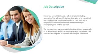 Every new hire will be issued a job description including a
summary of the job, specific duties, daily tasks to be completed
and checklists that need to be handed in. Each associate is
obligated to familiarize themselves and follow the job
description given for that position.
The company may revise or rewrite job descriptions occasionally
to fit with changes within the industry or service practices. Each
associate will be given an updated version upon completion.
 