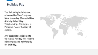 Holiday Pay
The following holidays are
observed by The Company:
New years day, Memorial Day,
4th July, Labor Day,
Thanksgiving, Christmas, 1
Personal Floater holiday of
choice.
Any associate scheduled to
work on a holiday will receive
holiday pay and normal pay
for that day.
 