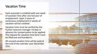Vacation Time
Each associate is credited with one week
of vacation time after one full year of
employment. Upon 3 years of
continuous employment 2 weeks of
vacation will be credited.
Vacation time must be verified by the
human resource manager 14 days in
advance for compensation to be applied.
The request for vacation time form must
be filled out and handed in.
All unused vacation time will be paid at
the end of the calendar year December
31st.
 