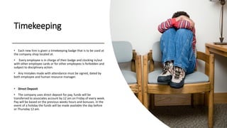 Timekeeping
• Each new hire is given a timekeeping badge that is to be used at
the company shop located at.
• Every employee is in charge of their badge and clocking in/out
with other employee cards or for other employees is forbidden and
subject to disciplinary action.
• Any mistakes made with attendance must be signed, dated by
both employee and human resource manager.
• Direct Deposit
• The company uses direct deposit for pay, funds will be
transferred to associates account by 12 am on Friday of every week.
Pay will be based on the previous weeks hours and bonuses. In the
event of a holiday the funds will be made available the day before
or Thursday 12 am.
 
