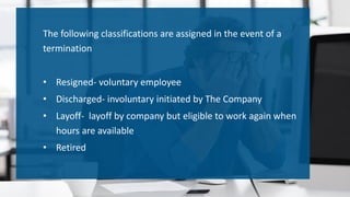 The following classifications are assigned in the event of a
termination
• Resigned- voluntary employee
• Discharged- involuntary initiated by The Company
• Layoff- layoff by company but eligible to work again when
hours are available
• Retired
 