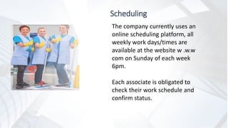 Scheduling
The company currently uses an
online scheduling platform, all
weekly work days/times are
available at the website w .w.w
com on Sunday of each week
6pm.
Each associate is obligated to
check their work schedule and
confirm status.
 