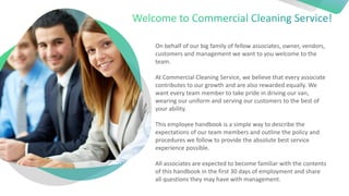On behalf of our big family of fellow associates, owner, vendors,
customers and management we want to you welcome to the
team.
At Commercial Cleaning Service, we believe that every associate
contributes to our growth and are also rewarded equally. We
want every team member to take pride in driving our van,
wearing our uniform and serving our customers to the best of
your ability.
This employee handbook is a simple way to describe the
expectations of our team members and outline the policy and
procedures we follow to provide the absolute best service
experience possible.
All associates are expected to become familiar with the contents
of this handbook in the first 30 days of employment and share
all questions they may have with management.
 