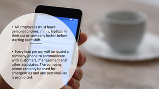 • All employees must leave
personal phones, minis, laptops in
their car or company locker before
starting each shift.
• Every lead person will be issued a
company phone to communicate
with customers, management and
other associates. The company
phone can only be used for
emergencies and any personal use
is prohibited.
 