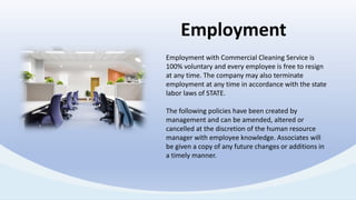 Employment with Commercial Cleaning Service is
100% voluntary and every employee is free to resign
at any time. The company may also terminate
employment at any time in accordance with the state
labor laws of STATE.
The following policies have been created by
management and can be amended, altered or
cancelled at the discretion of the human resource
manager with employee knowledge. Associates will
be given a copy of any future changes or additions in
a timely manner.
Employment
 