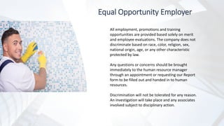 Equal Opportunity Employer
All employment, promotions and training
opportunities are provided based solely on merit
and employee evaluations. The company does not
discriminate based on race, color, religion, sex,
national origin, age, or any other characteristic
protected by law.
Any questions or concerns should be brought
immediately to the human resource manager
through an appointment or requesting our Report
form to be filled out and handed in to human
resources.
Discrimination will not be tolerated for any reason.
An investigation will take place and any associates
involved subject to disciplinary action.
 