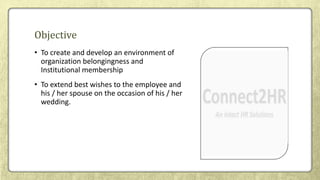 • To create and develop an environment of
organization belongingness and
Institutional membership
• To extend best wishes to the employee and
his / her spouse on the occasion of his / her
wedding.
Objective
 