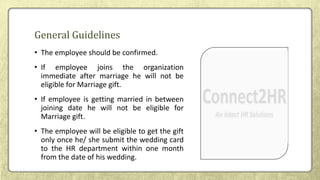 • The employee should be confirmed.
• If employee joins the organization
immediate after marriage he will not be
eligible for Marriage gift.
• If employee is getting married in between
joining date he will not be eligible for
Marriage gift.
• The employee will be eligible to get the gift
only once he/ she submit the wedding card
to the HR department within one month
from the date of his wedding.
General Guidelines
 