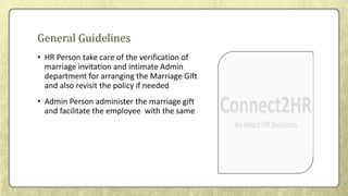 • HR Person take care of the verification of
marriage invitation and intimate Admin
department for arranging the Marriage Gift
and also revisit the policy if needed
• Admin Person administer the marriage gift
and facilitate the employee with the same
General Guidelines
 