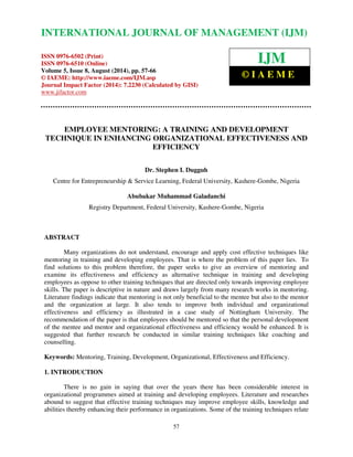 International Journal of Management (IJM), ISSN 0976 – 6502(Print), ISSN 0976 - 6510(Online), 
Volume 5, Issue 8, August (2014), pp. 57-66 © IAEME 
INTERNATIONAL JOURNAL OF MANAGEMENT (IJM) 
ISSN 0976-6502 (Print) 
ISSN 0976-6510 (Online) 
Volume 5, Issue 8, August (2014), pp. 57-66 
© IAEME: http://www.iaeme.com/IJM.asp 
Journal Impact Factor (2014): 7.2230 (Calculated by GISI) 
www.jifactor.com 
57 
 
IJM 
© I A E M E 
EMPLOYEE MENTORING: A TRAINING AND DEVELOPMENT 
TECHNIQUE IN ENHANCING ORGANIZATIONAL EFFECTIVENESS AND 
EFFICIENCY 
Dr. Stephen I. Dugguh 
Centre for Entrepreneurship  Service Learning, Federal University, Kashere-Gombe, Nigeria 
Abubakar Muhammad Galadanchi 
Registry Department, Federal University, Kashere-Gombe, Nigeria 
ABSTRACT 
Many organizations do not understand, encourage and apply cost effective techniques like 
mentoring in training and developing employees. That is where the problem of this paper lies. To 
find solutions to this problem therefore, the paper seeks to give an overview of mentoring and 
examine its effectiveness and efficiency as alternative technique in training and developing 
employees as oppose to other training techniques that are directed only towards improving employee 
skills. The paper is descriptive in nature and draws largely from many research works in mentoring. 
Literature findings indicate that mentoring is not only beneficial to the mentee but also to the mentor 
and the organization at large. It also tends to improve both individual and organizational 
effectiveness and efficiency as illustrated in a case study of Nottingham University. The 
recommendation of the paper is that employees should be mentored so that the personal development 
of the mentee and mentor and organizational effectiveness and efficiency would be enhanced. It is 
suggested that further research be conducted in similar training techniques like coaching and 
counselling. 
Keywords: Mentoring, Training, Development, Organizational, Effectiveness and Efficiency. 
1. INTRODUCTION 
There is no gain in saying that over the years there has been considerable interest in 
organizational programmes aimed at training and developing employees. Literature and researches 
abound to suggest that effective training techniques may improve employee skills, knowledge and 
abilities thereby enhancing their performance in organizations. Some of the training techniques relate 
 