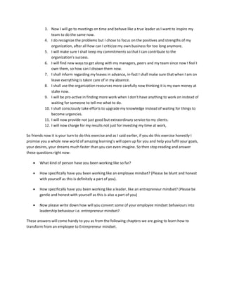 3. Now I will go to meetings on time and behave like a true leader as I want to inspire my
team to do the same now.
4. I do recognize the problems but I chose to focus on the positives and strengths of my
organization, after all how can I criticize my own business for too long anymore.
5. I will make sure I shall keep my commitments so that I can contribute to the
organization's success.
6. I will find new ways to get along with my managers, peers and my team since now I feel I
own them, so how can I disown them now.
7. I shall inform regarding my leaves in advance, in-fact I shall make sure that when I am on
leave everything is taken care of in my absence.
8. I shall use the organization resources more carefully now thinking it is my own money at
stake now.
9. I will be pro-active in finding more work when I don’t have anything to work on instead of
waiting for someone to tell me what to do.
10. I shall consciously take efforts to upgrade my knowledge instead of waiting for things to
become urgencies.
11. I will now provide not just good but extraordinary service to my clients.
12. I will now charge for my results not just for investing my time at work,
So friends now it is your turn to do this exercise and as I said earlier, if you do this exercise honestly I
promise you a whole new world of amazing learning’s will open up for you and help you fulfil your goals,
your desires, your dreams much faster than you can even imagine. So then stop reading and answer
these questions right now:
 What kind of person have you been working like so far?
 How specifically have you been working like an employee mindset? (Please be blunt and honest
with yourself as this is definitely a part of you).
 How specifically have you been working like a leader, like an entrepreneur mindset? (Please be
gentle and honest with yourself as this is also a part of you)
 Now please write down how will you convert some of your employee mindset behaviours into
leadership behaviour i.e. entrepreneur mindset?
These answers will come handy to you as from the following chapters we are going to learn how to
transform from an employee to Entrepreneur mindset.
 
