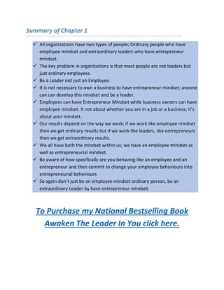 Summary of Chapter 1
 All organizations have two types of people; Ordinary people who have
employee mindset and extraordinary leaders who have entrepreneur
mindset.
 The key problem in organizations is that most people are not leaders but
just ordinary employees.
 Be a Leader not just an Employee.
 It is not necessary to own a business to have entrepreneur mindset; anyone
can can develop this mindset and be a leader.
 Employees can have Entrepreneur Mindset while business owners can have
employee mindset. It not about whether you are in a job or a business, it’s
about your mindset.
 Our results depend on the way we work; if we work like employee mindset
then we get ordinary results but if we work like leaders, like entrepreneurs
then we get extraordinary results.
 We all have both the mindset within us; we have an employee mindset as
well as entrepreneurial mindset.
 Be aware of how specifically are you behaving like an employee and an
entrepreneur and then commit to change your employee behaviours into
entrepreneurial behaviours
 So again don’t just be an employee mindset ordinary person, be an
extraordinary Leader by have entrepreneur mindset.
To Purchase my National Bestselling Book
Awaken The Leader In You click here.
 