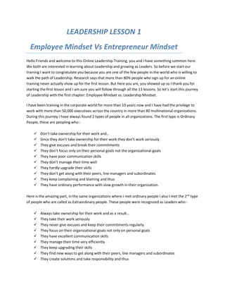 LEADERSHIP LESSON 1
Employee Mindset Vs Entrepreneur Mindset
Hello Friends and welcome to this Online Leadership Training, you and I have something common here.
We both are interested in learning about Leadership and growing as Leaders. So before we start our
training I want to congratulate you because you are one of the few people in the world who is willing to
walk the path of Leadership. Research says that more than 80% people who sign up for an online
training never actually show up for the first lesson. But here you are, you showed up so I thank you for
starting the first lesson and I am sure you will follow through all the 13 lessons. So let’s start this journey
of Leadership with the first chapter: Employee Mindset vs. Leadership Mindset.
I have been training in the corporate world for more than 10 years now and I have had the privilege to
work with more than 50,000 executives across the country in more than 80 multinational organizations.
During this journey I have always found 2 types of people in all organizations. The first type is Ordinary
People, these are peopling who:-
 Don’t take ownership for their work and…
 Since they don’t take ownership for their work they don’t work seriously
 They give excuses and break their commitments
 They don’t focus only on their personal goals not the organizational goals
 They have poor communication skills
 They don’t manage their time well
 They hardly upgrade their skills
 They don’t get along with their peers, line managers and subordinates
 They keep complaining and blaming and thus
 They have ordinary performance with slow growth in their organization.
Here is the amazing part, in the same organizations where I met ordinary people I also I met the 2nd
type
of people who are called as Extraordinary people. These people were recognized as Leaders who:-
 Always take ownership for their work and as a result…
 They take their work seriously
 They never give excuses and keep their commitments regularly
 They focus on their organizational goals not only on personal goals
 They have excellent communication skills
 They manage their time very efficiently
 They keep upgrading their skills
 They find new ways to get along with their peers, line managers and subordinates
 They create solutions and take responsibility and thus
 