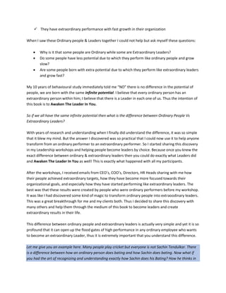  They have extraordinary performance with fast growth in their organization
When I saw these Ordinary people & Leaders together I could not help but ask myself these questions:
 Why is it that some people are Ordinary while some are Extraordinary Leaders?
 Do some people have less potential due to which they perform like ordinary people and grow
slow?
 Are some people born with extra potential due to which they perform like extraordinary leaders
and grow fast?
My 10 years of behavioural study immediately told me “NO” there is no difference in the potential of
people, we are born with the same infinite potential. I believe that every ordinary person has an
extraordinary person within him; I believe that there is a Leader in each one of us. Thus the intention of
this book is to Awaken The Leader In You.
So if we all have the same infinite potential then what is the difference between Ordinary People Vs
Extraordinary Leaders?
With years of research and understanding when I finally did understand the difference, it was so simple
that it blew my mind. But the answer I discovered was so practical that I could now use it to help anyone
transform from an ordinary performer to an extraordinary performer. So I started sharing this discovery
in my Leadership workshops and helping people become leaders by choice. Because once you knew the
exact difference between ordinary & extraordinary leaders then you could do exactly what Leaders did
and Awaken The Leader In You as well! This is exactly what happened with all my participants.
After the workshops, I received emails from CEO’s, COO’s, Directors, HR Heads sharing with me how
their people achieved extraordinary targets, how they have become more focused towards their
organizational goals, and especially how they have started performing like extraordinary leaders. The
best was that these results were created by people who were ordinary performers before my workshop.
It was like I had discovered some kind of magic to transform ordinary people into extraoodinary leaders.
This was a great breakthrough for me and my clients both. Thus I decided to share this discovery with
many others and help them through the medium of this book to become leaders and create
extraordinary results in their life.
This difference between ordinary people and extraordinary leaders is actually very simple and yet it is so
profound that it can open up the flood gates of high performance in any ordinary employee who wants
to become an extraordinary Leader, thus it is extremely important that you understand this difference.
Let me give you an example here. Many people play cricket but everyone is not Sachin Tendulkar. There
is a difference between how an ordinary person does bating and how Sachin does bating. Now what if
you had the art of recognizing and understanding exactly how Sachin does his Bating? How he thinks in
 