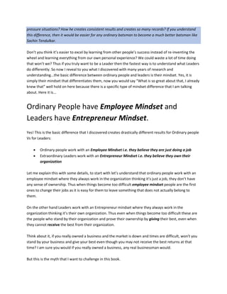 pressure situations? How he creates consistent results and creates so many records? If you understand
this difference, then it would be easier for any ordinary batsman to become a much better batsman like
Sachin Tendulkar.
Don’t you think it’s easier to excel by learning from other people’s success instead of re-inventing the
wheel and learning everything from our own personal experience? We could waste a lot of time doing
that won’t we? Thus if you truly want to be a Leader then the fastest way is to understand what Leaders
do differently. So now I reveal to you what I discovered with many years of research and
understanding...the basic difference between ordinary people and leaders is their mindset. Yes, it is
simply their mindset that differentiates them, now you would say “What is so great about that, I already
knew that” well hold on here because there is a specific type of mindset difference that I am talking
about. Here it is...
Ordinary People have Employee Mindset and
Leaders have Entrepreneur Mindset.
Yes! This is the basic difference that I discovered creates drastically different results for Ordinary people
Vs for Leaders:
 Ordinary people work with an Employee Mindset i.e. they believe they are just doing a job
 Extraordinary Leaders work with an Entrepreneur Mindset i.e. they believe they own their
organization
Let me explain this with some details, to start with let’s understand that ordinary people work with an
employee mindset where they always work in the organization thinking it’s just a job, they don’t have
any sense of ownership. Thus when things become too difficult employee mindset people are the first
ones to change their jobs as it is easy for them to leave something that does not actually belong to
them.
On the other hand Leaders work with an Entrepreneur mindset where they always work in the
organization thinking it’s their own organization. Thus even when things become too difficult these are
the people who stand by their organization and prove their ownership by giving their best, even when
they cannot receive the best from their organization.
Think about it, if you really owned a business and the market is down and times are difficult, won’t you
stand by your business and give your best even though you may not receive the best returns at that
time? I am sure you would if you really owned a business, any real businessman would.
But this is the myth that I want to challenge in this book.
 