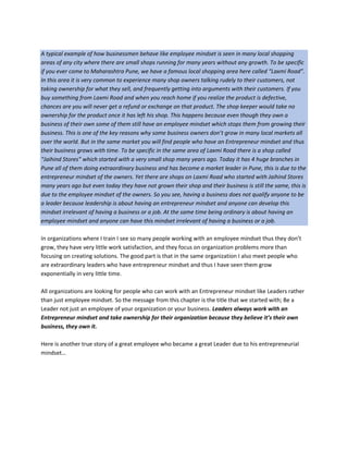 A typical example of how businessmen behave like employee mindset is seen in many local shopping
areas of any city where there are small shops running for many years without any growth. To be specific
if you ever come to Maharashtra Pune, we have a famous local shopping area here called “Laxmi Road”.
In this area it is very common to experience many shop owners talking rudely to their customers, not
taking ownership for what they sell, and frequently getting into arguments with their customers. If you
buy something from Laxmi Road and when you reach home if you realize the product is defective,
chances are you will never get a refund or exchange on that product. The shop keeper would take no
ownership for the product once it has left his shop. This happens because even though they own a
business of their own some of them still have an employee mindset which stops them from growing their
business. This is one of the key reasons why some business owners don’t grow in many local markets all
over the world. But in the same market you will find people who have an Entrepreneur mindset and thus
their business grows with time. To be specific in the same area of Laxmi Road there is a shop called
“Jaihind Stores” which started with a very small shop many years ago. Today it has 4 huge branches in
Pune all of them doing extraordinary business and has become a market leader in Pune, this is due to the
entrepreneur mindset of the owners. Yet there are shops on Laxmi Road who started with Jaihind Stores
many years ago but even today they have not grown their shop and their business is still the same, this is
due to the employee mindset of the owners. So you see, having a business does not qualify anyone to be
a leader because leadership is about having an entrepreneur mindset and anyone can develop this
mindset irrelevant of having a business or a job. At the same time being ordinary is about having an
employee mindset and anyone can have this mindset irrelevant of having a business or a job.
In organizations where I train I see so many people working with an employee mindset thus they don’t
grow, they have very little work satisfaction, and they focus on organization problems more than
focusing on creating solutions. The good part is that in the same organization I also meet people who
are extraordinary leaders who have entrepreneur mindset and thus I have seen them grow
exponentially in very little time.
All organizations are looking for people who can work with an Entrepreneur mindset like Leaders rather
than just employee mindset. So the message from this chapter is the title that we started with; Be a
Leader not just an employee of your organization or your business. Leaders always work with an
Entrepreneur mindset and take ownership for their organization because they believe it’s their own
business, they own it.
Here is another true story of a great employee who became a great Leader due to his entrepreneurial
mindset…
 