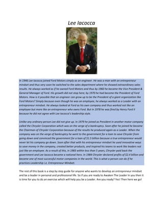 Lee Iacocca
In 1946 Lee Iacocca joined Ford Motors simply as an engineer. He was a man with an entrepreneur
mindset and thus very soon he switched to the sales department where he showed extraordinary sales
results. He always worked as if he owned Ford Motors and thus by 1960 he became the Vice President &
General Manager of Ford. His growth did not stop here; by 1970 he had become the President of Ford
Motors. How is it possible that an engineer can grow up to be the President of a giant organization like
Ford Motors? Simply because even though he was an employee, he always worked as a Leader with an
entrepreneur mindset. He always looked at Ford as his own company and thus worked not like an
employee but more like an entrepreneur who owns Ford. But in 1978 he was fired by Henry Ford II
because he did not agree with Lee Iacocca’s leadership style.
Unlike any ordinary person Lee did not give up. In 1979 he joined as President in another motor company
called the Chrysler Corporation which was on the verge of a bankruptcy. Soon after he joined he became
the Chairman of Chrysler Corporation because of the results he produced again as a Leader. When the
company was on the verge of bankruptcy he went to the government for a loan to save Chrysler from
going down and convinced the government for a loan of $1.5 billion because a true entrepreneur would
never let his company go down. Soon after that with his entrepreneur mindset he used innovative ways
to save money in the company, created better products, and inspired his teams to work like leaders not
just like an employee. As a result of this, in 1983 within less than 5 years, Chrysler paid back the
government and Lee Iacocca became a national hero. In 1984 Chrysler declared profits of $2.4 billion and
became one of most successful motor companies in the world. This is what a person can do if he
practices Leadership i.e. Entrepreneur Mindset.
The rest of this book is a step by step guide for anyone who wants to develop an entrepreneur mindset
and be a leader in personal and professional life. So if you are ready to Awaken The Leader In you then it
is time for you to do an exercise which will help you be a Leader. Are you ready? Yes! Then here we go!
 