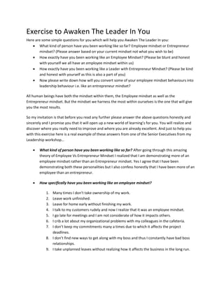 Exercise to Awaken The Leader In You
Here are some simple questions for you which will help you Awaken The Leader In you:
 What kind of person have you been working like so far? Employee mindset or Entrepreneur
mindset? (Please answer based on your current mindset not what you wish to be)
 How exactly have you been working like an Employee Mindset? (Please be blunt and honest
with yourself we all have an employee mindset within us)
 How exactly have you been working like a Leader with Entrepreneur Mindset? (Please be kind
and honest with yourself as this is also a part of you)
 Now please write down how will you convert some of your employee mindset behaviours into
leadership behaviour i.e. like an entrepreneur mindset?
All human beings have both the mindset within them, the Employee mindset as well as the
Entrepreneur mindset. But the mindset we harness the most within ourselves is the one that will give
you the most results.
So my invitation is that before you read any further please answer the above questions honestly and
sincerely and I promise you that it will open up a new world of learning’s for you. You will realize and
discover where you really need to improve and where you are already excellent. And just to help you
with this exercise here is a real example of these answers from one of the Senior Executives from my
Leadership workshop…
 What kind of person have you been working like so far? After going through this amazing
theory of Employee Vs Entrepreneur Mindset I realized that I am demonstrating more of an
employee mindset rather than an Entrepreneur mindset. Yes I agree that I have been
demonstrating both these personalities but I also confess honestly that I have been more of an
employee than an entrepreneur.
 How specifically have you been working like an employee mindset?
1. Many times I don’t take ownership of my work.
2. Leave work unfinished.
3. Leave for home early without finishing my work.
4. I talk to my customers rudely and now I realize that it was an employee mindset.
5. I go late for meetings and I am not considerate of how it impacts others.
6. I crib a lot about my organizational problems with my colleagues in the cafeteria.
7. I don’t keep my commitments many a times due to which it affects the project
deadlines.
8. I don’t find new ways to get along with my boss and thus I constantly have bad boss
relationships.
9. I take unplanned leaves without realizing how it affects the business in the long run.
 