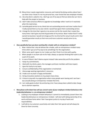 10. Many times I waste organization resources and material by being careless about how I
use them since I know it’s not my personal loss, now I know that was employee mindset.
11. I do only what is asked to me, I don’t go out of my way to find out what else can I do to
help with the project or business.
12. I don’t take conscious efforts to upgrade my knowledge rather I work on it reactively
when the need arises.
13. I provide good service to my clients but not outstanding service and now I realize that if
I really owned them as my own clients I would have given them outstanding service.
14. I charge for the time that I spend on my service not for the results that I create thus
many times I don’t give any kind of guarantee of my service. Now I realize that if I really
owned my business I would not charge just for my time but for actual results and in-fact
I would guarantee results so that more and more customers would come to my
business.
 How specifically have you been working like a leader with an entrepreneur mindset?
1. Now I realize that I also do behave like a leader, with an entrepreneur mindset many
times when I go out of my way to do something’s for the organization.
2. When some work is given to me I make sure that I finish it on time with quality.
3. When people in my team ask me for help I always co-operate thinking their work is also
a part of my work.
4. In case of failure I don’t blame anyone instead I take ownership and fix the problem.
5. I keep my commitments.
6. I deal with my clients, peers, line managers and team members with due respect.
7. I give full clarity to my team.
8. I ensure confidentiality of the organization is maintained.
9. I discourage wasting organization's resources.
10. I make sure my team is happy and bonded.
11. I bring innovative solutions to my project many times.
12. I chose to stay with my organization when many people were leaving and I see how I
was actually being an entrepreneur mindset that time.
13. I am really good at what I do and during crisis I have always been called to take charge
due to domain expertise.
 Now please write down how will you convert some of your employee mindset behaviours into
leadership behaviour i.e. an entrepreneur mindset?
1. Looking at my employee mindset behaviours I commit to immediately convert them into
leadership behaviours or entrepreneur mindset. I will start with taking ownership of my
work and leave home when I feel I have given justice to my day of work and
responsibilities.
2. I will talk to my customers assertively and make them feel special and will always be
there for them sincerely.
 