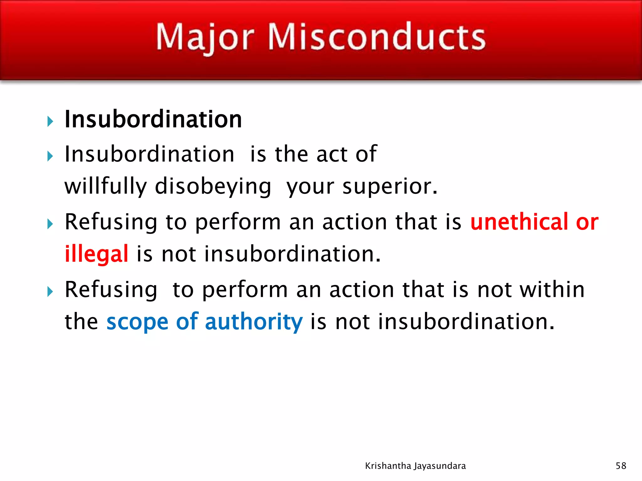  Insubordination
 Insubordination is the act of
willfully disobeying your superior.
 Refusing to perform an action that is unethical or
illegal is not insubordination.
 Refusing to perform an action that is not within
the scope of authority is not insubordination.
58Krishantha Jayasundara
 