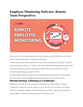 Employee Monitoring Software: Remote
Team Perspectives
Every year, the online business herd buzzes about a new productivity trend. 2020
saw a rather uprising one; “employee monitoring”.
Forbes reports that online searches for the phrase “employee monitoring” reached
an all-time high on March 11, 2020, when the World Health Organization proclaimed
Covid-19 a pandemic. When compared to March 2019, the demand for worker
monitoring technologies surged by 74%.
As team leaders observed the trend of remote working taking over the workforce,
their first concern was regarding having employees work out of their sight.
Remote working: a blessing or a challenge?
Employee surveillance in the company workforce has always been a thing of
controversy. However, we can assure you it is not born out of malice. It’s simply
based on a solution strategy for remote teams to uphold a new form of flexibility in
the workplace, while also keeping a track of their work ethic.
 
