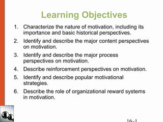 Learning Objectives
1. Characterize the nature of motivation, including its
importance and basic historical perspectives.
2. Identify and describe the major content perspectives
on motivation.
3. Identify and describe the major process
perspectives on motivation.
4. Describe reinforcement perspectives on motivation.
5. Identify and describe popular motivational
strategies.
6. Describe the role of organizational reward systems
in motivation.
 
