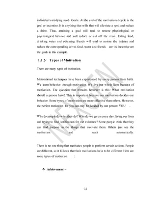 11
individual satisfying need· Goals: At the end of the motivational cycle is the
goal or incentive. It is anything that wills that will alleviate a need and reduce
a drive. Thus, attaining a goal will tend to restore physiological or
psychological balance and will reduce or cut off the drive. Eating food,
drinking water and obtaining friends will tend to restore the balance and
reduce the corresponding drives food, water and friends are the incentive are
the goals in this example.
1.1.5 Types of Motivation
There are many types of motivation.
Motivational techniques have been experienced by every person from birth.
We learn behavior through motivation. We live our whole lives because of
motivation. The question that remains however is this: What motivation
should a person have? This is important because our motivation decides our
behavior. Some types of motivation are more effective than others. However,
the perfect motivation for you can only be decided by one person: YOU .
Why do people do what they do? Why do we go on every day, living our lives
and trying to find justification for our existence? Some people think that they
can find purpose in the things that motivate them. Others just see the
motivation and react automatically.
There is no one thing that motivates people to perform certain actions. People
are different, so it follows that their motivations have to be different. Here are
some types of motivation :
 Achievement –
 