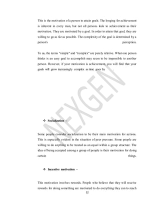 12
This is the motivation of a person to attain goals. The longing for achievement
is inherent in every man, but not all persons look to achievement as their
motivation. They are motivated by a goal. In order to attain that goal, they are
willing to go as far as possible. The complexity of the goal is determined by a
person's perception.
To us, the terms "simple" and "complex" are purely relative. What one person
thinks is an easy goal to accomplish may seem to be impossible to another
person. However, if your motivation is achievement, you will find that your
goals will grow increasingly complex as time goes by .
 Socialization –
Some people consider socialization to be their main motivation for actions.
This is especially evident in the situation of peer pressure. Some people are
willing to do anything to be treated as an equal within a group structure. The
idea of being accepted among a group of people is their motivation for doing
certain things.
 Incentive motivation –
This motivation involves rewards. People who believe that they will receive
rewards for doing something are motivated to do everything they can to reach
 