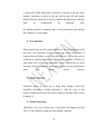 13
a certain goal. While achievement motivation is focused on the goal itself,
incentive motivation is driven by the fact that the goal will give people
benefits. Incentive motivation is used in companies through bonuses and other
types of compensation for additional work.
By offering incentives, companies hope to raise productivity and motivate
their employees to work harder .
 Fear motivation –
When incentives do not work, people often turn to fear and punishment as the
next tools. Fear motivation involves pointing out various consequences if
someone does not follow a set of prescribed behavior. This is often seen in
companies as working hand-in-hand with incentive motivation. Workers are
often faced with a reward and punishment system, wherein they are given
incentives if they accomplish a certain goal, but they are given punishments
when they disobey certain policies.
 Change motivation-
Sometimes people do things just to bring about changes within their
immediate environment. Change motivation is often the cause of true
progress. People just become tired of how things are and thus, think of ways
to improve it.
 Natural Motivations-
Motivation is the most common type of motivation and happens the most
often. It is the motivation people get when naturally motivated.
 