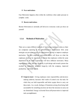 14
 Fear motivations-
Fear Motivation happens often within the workforce when under pressure to
complete a task.
 Boostermotivations-
Booster Motivations is normally self driven to overcome a task you have set
yourself.
1.1.6 Methods of Motivation
There are as many different methods of motivating employees today as there
are companies operating in the global business environment. Still, some
strategies are prevalent across all organizations striving to improve employee
motivation. The best employee motivation efforts will focus on what the
employees deem to be important. It may be that employees within the same
department of the same organization will have different motivators. Many
organizations today find that flexibility in job design and reward systems has
resulted in employees' increased longevity with the company, improved
productivity, and better morale.
 Empowerment - Giving employees more responsibility and decision-
making authority increases their realm of control over the tasks for
which they are held responsible and better equips them to carry out
those tasks. As a result, feelings of frustration arising from being held
accountable for something one does not have the resources to carry out
are diminished. Energy is diverted from self-preservation to improved
task accomplishment.
 